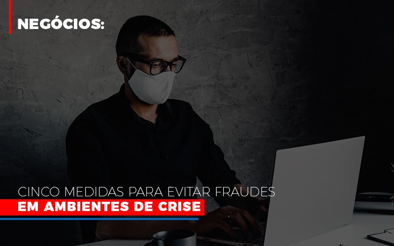 Negocios Cinco Medidas Para Evitar Fraudes Em Ambientes De Crise - Contabilidade em Alphaville | Porsani Consultoria e Assessoria Contábil